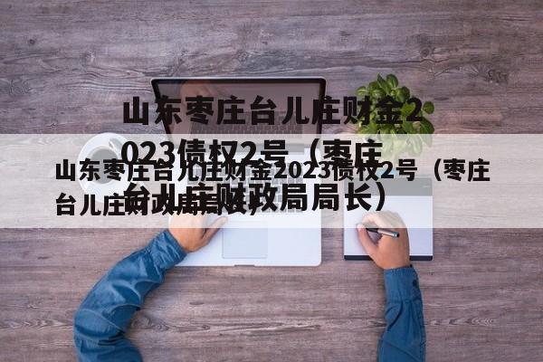 山东枣庄台儿庄财金2023债权2号（枣庄台儿庄财政局局长）