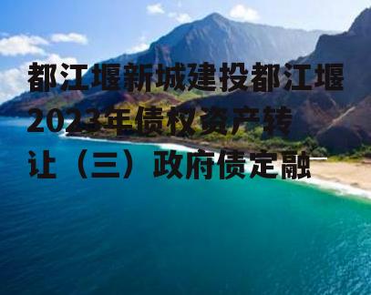 都江堰新城建投都江堰2023年债权资产转让（三）政府债定融