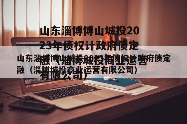 山东淄博博山城投2023年债权计政府债定融（淄博城投商业运营有限公司）