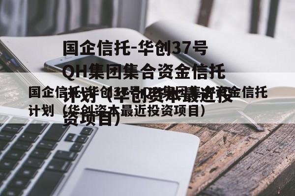 国企信托-华创37号QH集团集合资金信托计划（华创资本最近投资项目）