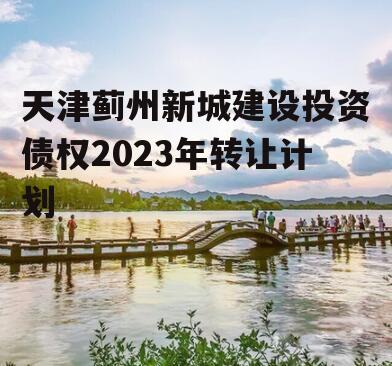 天津蓟州新城建设投资债权2023年转让计划