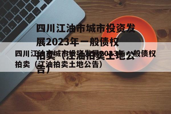 四川江油市城市投资发展2023年一般债权拍卖（江油拍卖土地公告）