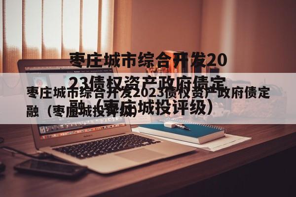 枣庄城市综合开发2023债权资产政府债定融（枣庄城投评级）