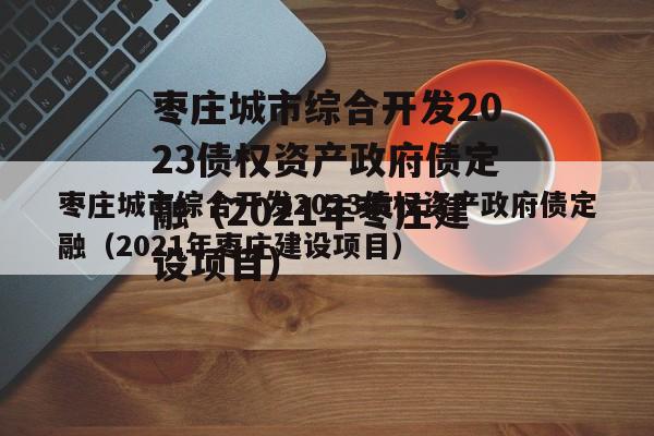 枣庄城市综合开发2023债权资产政府债定融（2021年枣庄建设项目）