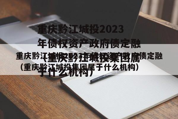 重庆黔江城投2023年债权资产政府债定融（重庆黔江城投集团属于什么机构）