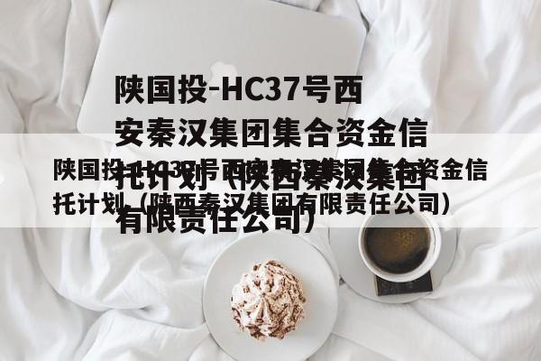 陕国投-HC37号西安秦汉集团集合资金信托计划（陕西秦汉集团有限责任公司）