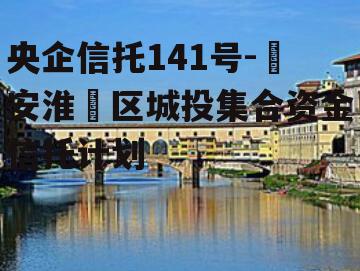 央企信托141号-‮安淮‬区城投集合资金信托计划