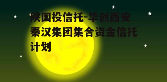 陕国投信托-华创西安秦汉集团集合资金信托计划