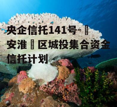 央企信托141号-‮安淮‬区城投集合资金信托计划