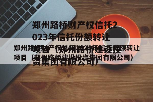 郑州路桥财产权信托2023年信托份额转让项目（郑州路桥建设投资集团有限公司）