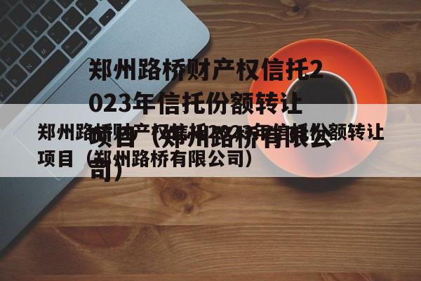 郑州路桥财产权信托2023年信托份额转让项目（郑州路桥有限公司）