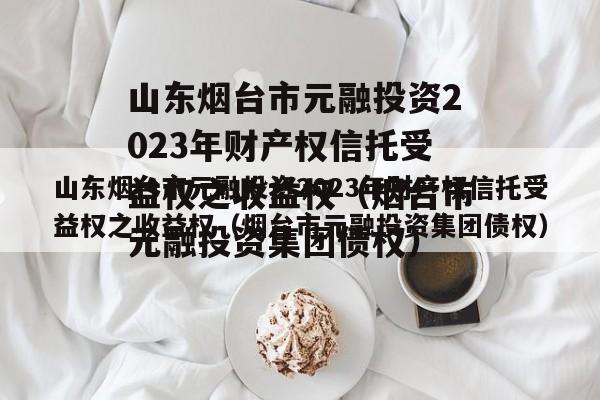 山东烟台市元融投资2023年财产权信托受益权之收益权（烟台市元融投资集团债权）