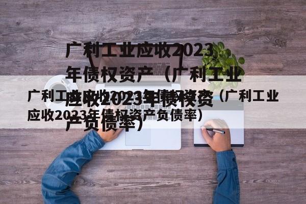 广利工业应收2023年债权资产（广利工业应收2023年债权资产负债率）