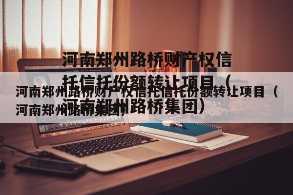 河南郑州路桥财产权信托信托份额转让项目（河南郑州路桥集团）