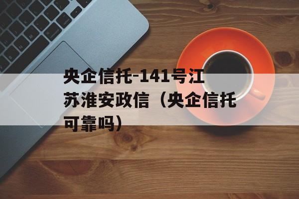 央企信托-141号江苏淮安政信（央企信托可靠吗）