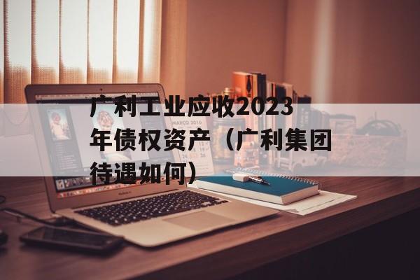 广利工业应收2023年债权资产（广利集团待遇如何）