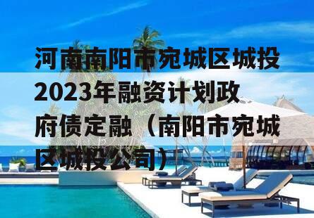 河南南阳市宛城区城投2023年融资计划政府债定融（南阳市宛城区城投公司）