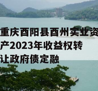 重庆酉阳县酉州实业资产2023年收益权转让政府债定融