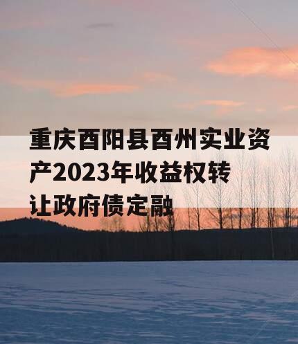 重庆酉阳县酉州实业资产2023年收益权转让政府债定融