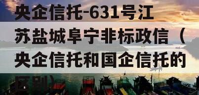 央企信托-631号江苏盐城阜宁非标政信（央企信托和国企信托的区别）