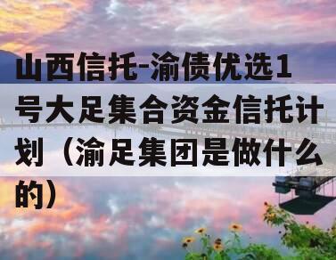 山西信托-渝债优选1号大足集合资金信托计划（渝足集团是做什么的）