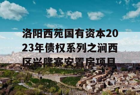 洛阳西苑国有资本2023年债权系列之涧西区兴隆寨安置房项目