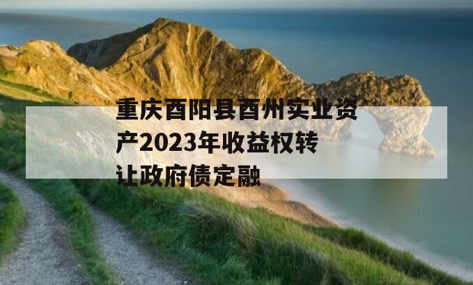 重庆酉阳县酉州实业资产2023年收益权转让政府债定融