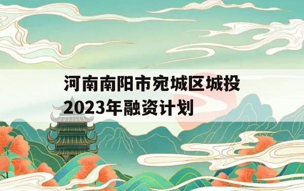 河南南阳市宛城区城投2023年融资计划