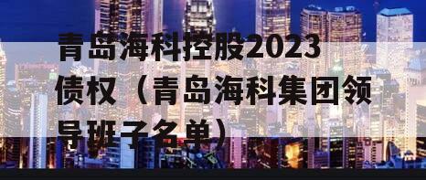 青岛海科控股2023债权（青岛海科集团领导班子名单）