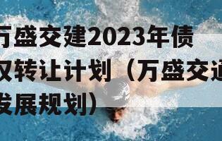 万盛交建2023年债权转让计划（万盛交通发展规划）