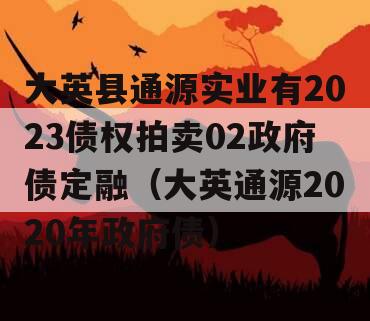 大英县通源实业有2023债权拍卖02政府债定融（大英通源2020年政府债）