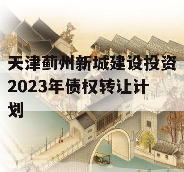 天津蓟州新城建设投资2023年债权转让计划