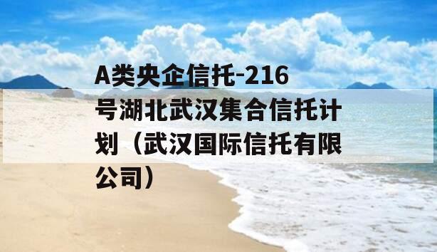 A类央企信托-216号湖北武汉集合信托计划（武汉国际信托有限公司）