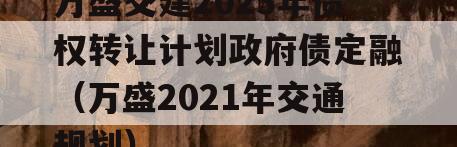 万盛交建2023年债权转让计划政府债定融（万盛2021年交通规划）