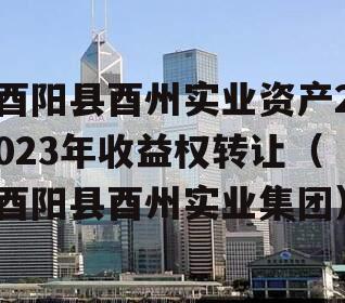 酉阳县酉州实业资产2023年收益权转让（酉阳县酉州实业集团）