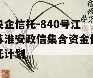 央企信托-840号江苏淮安政信集合资金信托计划