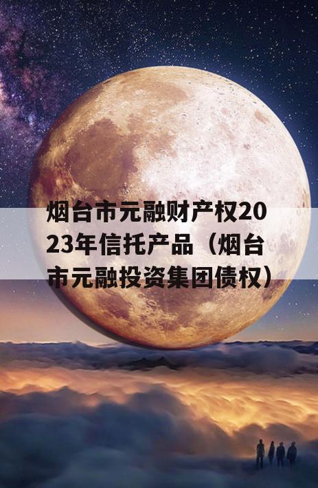 烟台市元融财产权2023年信托产品（烟台市元融投资集团债权）