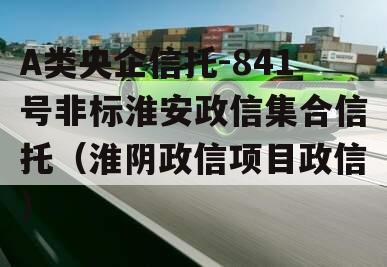 A类央企信托-841号非标淮安政信集合信托（淮阴政信项目政信
）