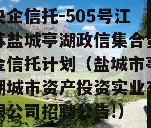 央企信托-505号江苏盐城亭湖政信集合资金信托计划（盐城市亭湖城市资产投资实业有限公司招聘公告!）