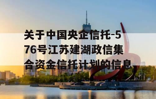 关于中国央企信托-576号江苏建湖政信集合资金信托计划的信息