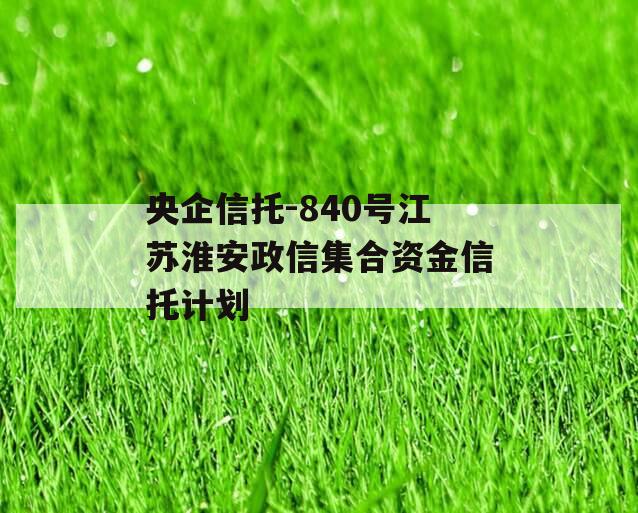 央企信托-840号江苏淮安政信集合资金信托计划