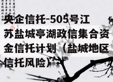 央企信托-505号江苏盐城亭湖政信集合资金信托计划（盐城地区信托风险）