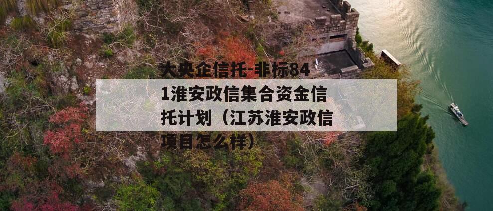 大央企信托-非标841淮安政信集合资金信托计划（江苏淮安政信项目怎么样）