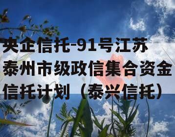 央企信托-91号江苏泰州市级政信集合资金信托计划（泰兴信托）