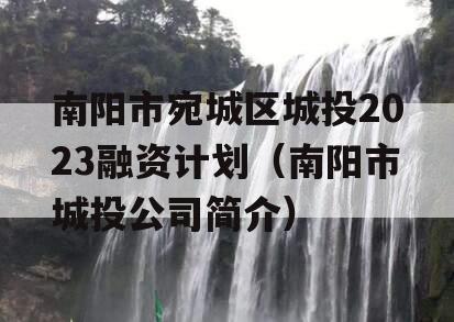 南阳市宛城区城投2023融资计划（南阳市城投公司简介）