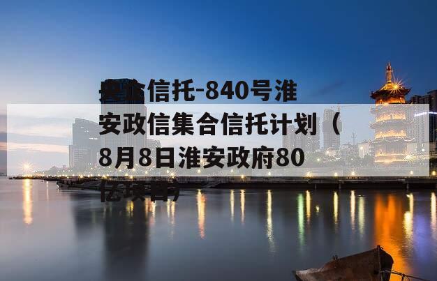 央企信托-840号淮安政信集合信托计划（8月8日淮安政府80亿项目）