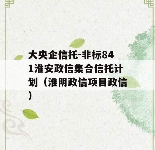 大央企信托-非标841淮安政信集合信托计划（淮阴政信项目政信
）