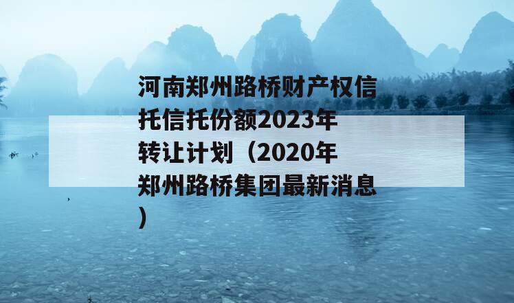 河南郑州路桥财产权信托信托份额2023年转让计划（2020年郑州路桥集团最新消息）