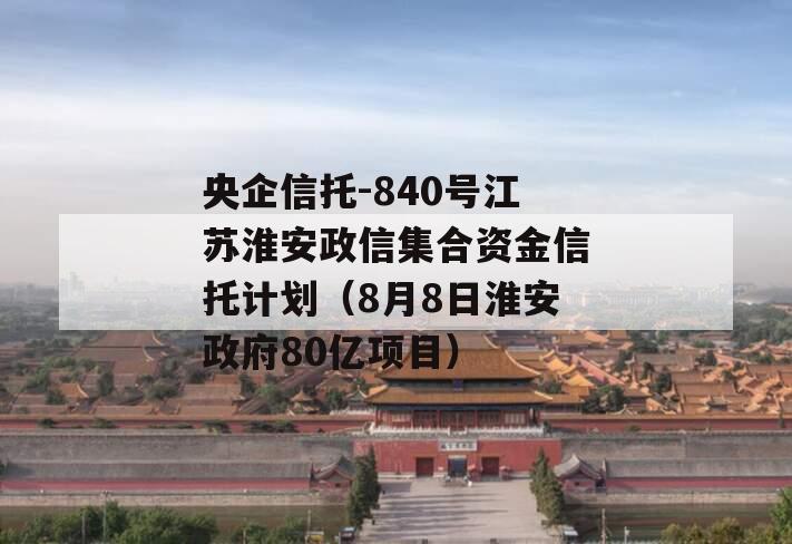 央企信托-840号江苏淮安政信集合资金信托计划（8月8日淮安政府80亿项目）