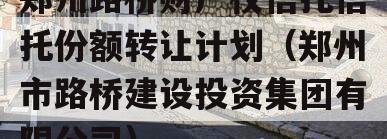 郑州路桥财产权信托信托份额转让计划（郑州市路桥建设投资集团有限公司）